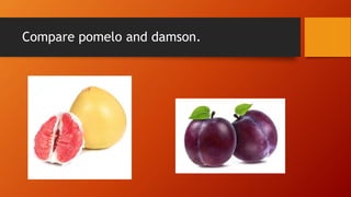 Compare pomelo and damson.
 