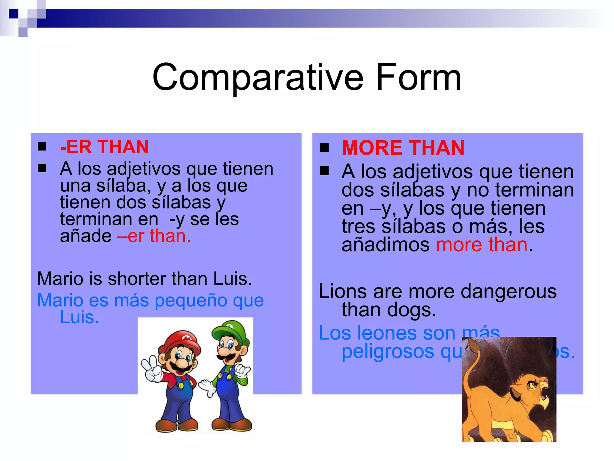 Comparative Form -ER THAN A los adjetivos que tienen una sílaba, y a los que tienen dos sílabas y terminan en -y se les añade –er than. Mario is shorter than Luis. Mario es más pequeño que Luis. MORE THAN A los adjetivos que tienen dos sílabas y no terminan en –y, y los que tienen tres sílabas o más, les añadimos more than . Lions are more dangerous than dogs. Los leones son más peligrosos que los perros.