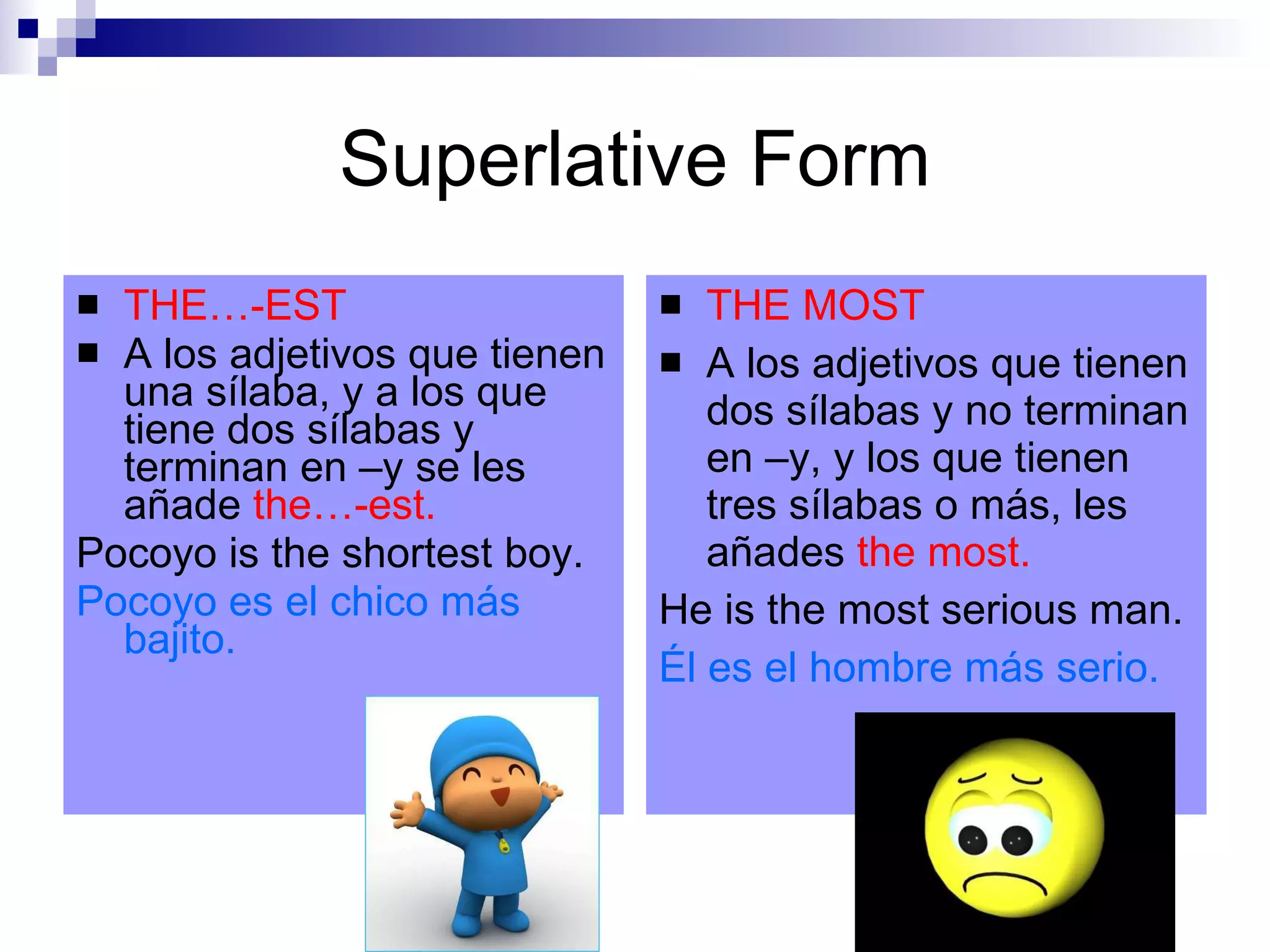 Superlative Form THE…-EST A los adjetivos que tienen una sílaba, y a los que tiene dos sílabas y terminan en –y se les añade the…-est. Pocoyo is the shortest boy. Pocoyo es el chico más bajito. THE MOST A los adjetivos que tienen dos sílabas y no terminan en –y, y los que tienen tres sílabas o más, les añades the most. He is the most serious man. Él es el hombre más serio.