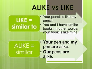• Your pencil is like my
pencil.
• You and I have similar
books. In other words,
your book is like mine.
LIKE =
similar to
• Your pen and my
pen are alike.
• Our pens are
alike.
ALIKE =
similar
 