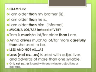  EXAMPLES:
I am older than my brother (is).
I am older than he is.
I am older than him. (informal)
 MUCH/A LOT/FAR instead of VERY
Tom is much/a lot/far older than I am.
Anna drives much/a lot/far more carefully
than she used to be.
 LESS AND NOT AS…AS
Less (not as…as) is used with adjectives
and adverbs of more than one syllable.
 Only not as…as is used with one-syllable adjectives or
adverbs.
 
