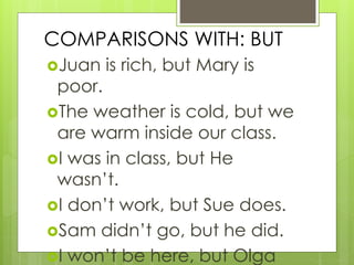 COMPARISONS WITH: BUT
Juan is rich, but Mary is
poor.
The weather is cold, but we
are warm inside our class.
I was in class, but He
wasn’t.
I don’t work, but Sue does.
Sam didn’t go, but he did.
I won’t be here, but Olga
 