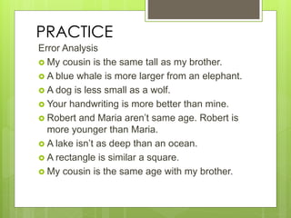 PRACTICE
Error Analysis
 My cousin is the same tall as my brother.
 A blue whale is more larger from an elephant.
 A dog is less small as a wolf.
 Your handwriting is more better than mine.
 Robert and Maria aren’t same age. Robert is
more younger than Maria.
 A lake isn’t as deep than an ocean.
 A rectangle is similar a square.
 My cousin is the same age with my brother.
 