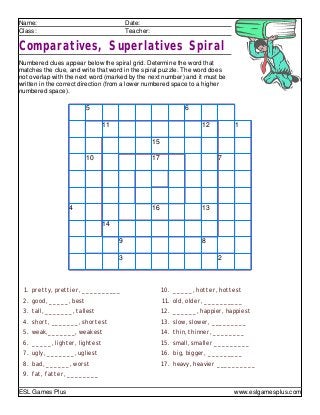 Name: Date:
Class: Teacher:
Comparatives, Superlatives Spiral
Numbered clues appear below the spiral grid. Determine the word that
matches the clue, and write that word in the spiral puzzle. The word does
not overlap with the next word (marked by the next number) and it must be
written in the correct direction (from a lower numbered space to a higher
numbered space).
1. pretty, prettier, __________
2. good, _____, best
3. tall, _______, tallest
4. short, _______, shortest
5. weak,_______, weakest
6. _____, lighter, lightest
7. ugly, _______, ugliest
8. bad, ______, worst
9. fat, fatter, ________
10. _____, hotter, hottest
11. old, older, __________
12. ______, happier, happiest
13. slow, slower, _________
14. thin, thinner, ________
15. small, smaller _________
16. big, bigger, _________
17. heavy, heavier __________
5 6
11 12 1
15
10 17 7
4 16 13
14
9 8
3 2
ESL Games Plus www.eslgamesplus.com
 