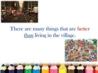 There are many things that are better
than living in the village.

 