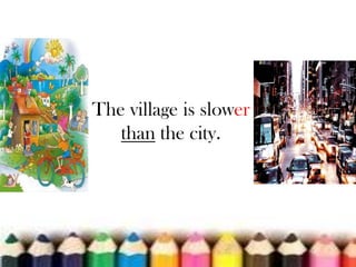 The village is slower
than the city.

 
