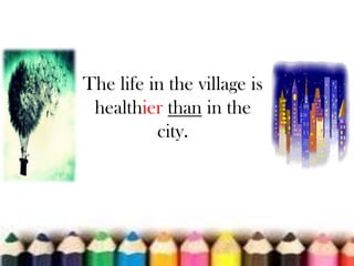 The life in the village is
healthier than in the
city.

 