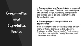 Comparative
and
Superlative
Forms
• Comparatives and Superlatives are special
forms of adjectives. They are used to compare
two or more things. Generally, comparatives
are formed using -er and superlatives are
formed using -est.
• Forming regular comparatives and
superlatives
How these forms are created depends on how
many syllables there are in the adjective.
Syllables are like "sound beats". For instance,
“nice" has one syllable, “lovely" has two, and
“beautiful” has three.
 