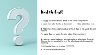 Watch Out!
1. Do not use both -er and more in the same comparative.
 Lisa is more taller than he is. (INCORRECT) √ Lisa is taller than he is.
2. Than often follows comparative forms. If than is not used, it is still
implied.
I’m older than my sister. I’m also taller (than my sister).
3. Less can sound awkward with one-syllable adjectives. To avoid
this, use the comparative form of the adjectives with the opposite
meaning.
I’m less tall than my brother. (AWKWARD)
√ I’m shorter than my brother.
 