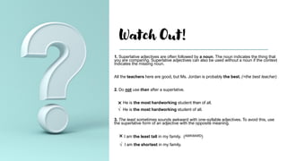 Watch Out!
1. Superlative adjectives are often followed by a noun. The noun indicates the thing that
you are comparing. Superlative adjectives can also be used without a noun if the context
indicates the missing noun.
All the teachers here are good, but Ms. Jordan is probably the best. (=the best teacher)
2. Do not use than after a superlative.
 He is the most hardworking student than of all.
√ He is the most hardworking student of all.
3. The least sometimes sounds awkward with one-syllable adjectives. To avoid this, use
the superlative form of an adjective with the opposite meaning.
 I am the least tall in my family. (AWKWARD)
√ I am the shortest in my family.
 