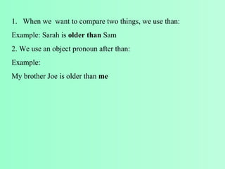 When we want to compare two things, we use than: Example: Sarah is older than Sam 2. We use an object pronoun after than: Example: My brother Joe is older than me