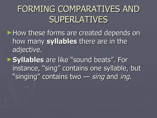 FORMING COMPARATIVES AND SUPERLATIVES How these forms are created depends on how many  syllables  there are in the adjective.  Syllables  are like “sound beats”. For instance, “sing” contains one syllable, but “singing” contains two —  sing  and  ing .  