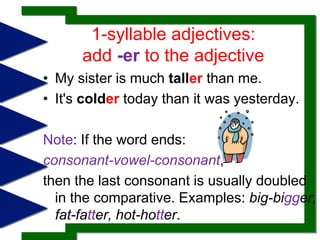 1-syllable adjectives: add -er to the adjectiveMy sister is much taller than me.It's colder today than it was yesterday. Note: If the word ends: consonant-vowel-consonant, then the last consonant is usually doubled in the comparative. Examples: big-bigger, fat-fatter, hot-hotter.