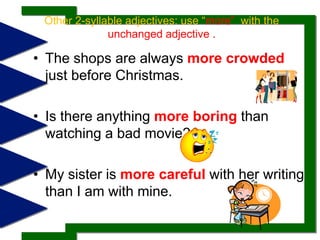 Other 2-syllable adjectives: use “more”  with the unchanged adjective .The shops are always more crowdedjust before Christmas. Is there anything more boringthan watching a bad movie? My sister is more carefulwith her writing than I am with mine. 