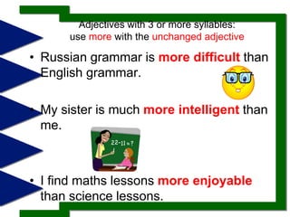 Adjectives with 3 or more syllables: use more with the unchanged adjective Russian grammar is more difficultthan English grammar. My sister is much more intelligentthan me.I find maths lessons more enjoyablethan science lessons. 