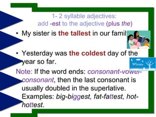 compare more than two.1- 2 syllable adjectives: add -estto the adjective (plus the) My sister is the tallestin our family.Yesterday was the coldestday of the year so far. Note: If the word ends: consonant-vowel-     consonant, then the last consonant is usually doubled in the superlative. Examples: big-biggest, fat-fattest, hot-hottest.