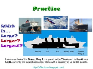 Practice A cross-section of the  Queen Mary 2  compared to the  Titanic  and to the  Airbus A 380 , currently the largest passenger plane with a capacity of up to 850 people.  Which is... Large? Larger? Largest? http:// efllecturer.blogspot.com / 