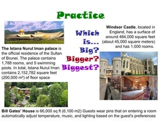 Practice Windsor Castle , located in England, has a surface of around 484,000 square feet (about 45,000 square meters) and has 1,000 rooms .  The Istana Nurul Iman palace  is the official residence of the Sultan of Brunei. The palace contains 1,788 rooms, and 5 swimming pools. In total, Istana Nurul Iman contains 2,152,782 square feet (200,000 m²) of floor space Bill Gates’ House  is 66,000 sq ft (6,100 m2) Guests wear pins that on entering a room  automatically adjust temperature, music, and lighting based on the guest's preferences  Which is... Big? Bigger? Biggest? 