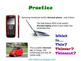 Practice Samsung introduced world’s  thinnest   phone  - only 5.9mm  The Dell Adamo XPS is the world's  thinnest laptop  which is just under one centimetre thin.  This is world’s  thinnest car , is Tango, 102 inches long and only 39 inches wide.  Which is... Thin? Thinner? Thinnest? http:// efllecturer.blogspot.com / 