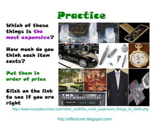 Practice http://www.luxurylaunches.com/other_stuff/the_most_expensive_things_of_2009.php   Which of these things is  the  most expensive ? How much do you think each item costs? Put them in order of price Click on the link  to see if you are right http:// efllecturer.blogspot.com / 
