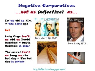 Negative Comparatives  …not as  (adjective)   as…   Born March 28, 1986  Born 2 May 1975  I'm  as   old   as  him. =  The same  age but Lady Gaga   isn’t as  old  as   David Beckham = David Beckham  is older The carrot   isn’t as  long  as   the hot dog = The hot dog  is longer http:// efllecturer.blogspot.com / 