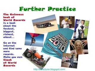 Further Practice The Guinness book of World Records  is a book  about the fastest,  biggest,  richest,  oldest... Go on the internet and find some more records. Make you own  Eb ook  of World Records http:// efllecturer.blogspot.com / 
