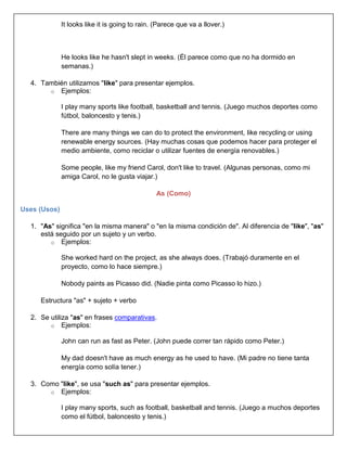 It looks like it is going to rain. (Parece que va a llover.)



              He looks like he hasn't slept in weeks. (Él parece como que no ha dormido en
              semanas.)

  4. También utilizamos "like" para presentar ejemplos.
       o Ejemplos:

              I play many sports like football, basketball and tennis. (Juego muchos deportes como
              fútbol, baloncesto y tenis.)

              There are many things we can do to protect the environment, like recycling or using
              renewable energy sources. (Hay muchas cosas que podemos hacer para proteger el
              medio ambiente, como reciclar o utilizar fuentes de energía renovables.)

              Some people, like my friend Carol, don't like to travel. (Algunas personas, como mi
              amiga Carol, no le gusta viajar.)

                                                As (Como)

Uses (Usos)

  1. "As" significa "en la misma manera" o "en la misma condición de". Al diferencia de "like", "as"
     está seguido por un sujeto y un verbo.
        o Ejemplos:

              She worked hard on the project, as she always does. (Trabajó duramente en el
              proyecto, como lo hace siempre.)

              Nobody paints as Picasso did. (Nadie pinta como Picasso lo hizo.)

     Estructura "as" + sujeto + verbo

  2. Se utiliza "as" en frases comparativas.
        o Ejemplos:

              John can run as fast as Peter. (John puede correr tan rápido como Peter.)

              My dad doesn't have as much energy as he used to have. (Mi padre no tiene tanta
              energía como solía tener.)

  3. Como "like", se usa "such as" para presentar ejemplos.
       o Ejemplos:

              I play many sports, such as football, basketball and tennis. (Juego a muchos deportes
              como el fútbol, baloncesto y tenis.)
 