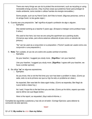 There are many things we can do to protect the environment, such as recycling or using
             renewable energy sources. (Hay muchas cosas que podemos hacer para proteger el
             medio ambiente, como reciclar o utilizar fuentes de energía renovables.)

             Some people, such as my friend Carol, don't like to travel. (Algunas personas, como a
             mi amiga Carol, no les gusta viajar.)

   4. Cuando sea una preposición, "as" significa el papel o profesión de algo o alguien.
        o Ejemplos:

             She started working as a teacher 5 years ago. (Empezó a trabajar como profesor hace
             5 años.)

             We used to live here, but now we are using the apartment as a painting studio.
             (Vivíamos aquí antes, pero ahora estamos utilizando el piso como un estudio de
             pintura.)

             "As" can be used as a conjunction or a preposition. ("Como" puede ser usado como una
             conjunción o una preposición.)

   5. Nota: Ten cuidado, el uso de uno sobre otro puede cambiar el sentido.
         o Ejemplos:

             As your teacher, I suggest you study more. [Significa: I am your teacher]

             Like your teacher, I suggest you study more. [Significa: I agree with your teacher, we
             have a similar opinion]

   6. Se utiliza "as" en algunas expresiones.
         o Ejemplos:

             As you know, this is not the first time your son has been a problem in class. (Como ya
             sabe, esto no es la primera vez que su hijo ha sido un problema en clase.)

             As expected, Ben was late for class again today. (Como se esperaba, Ben llegó de
             nuevo tarde a clase hoy.)

             As I said, I hope this is the last time you are late. (Como ya he dicho, espero que esta
             sea la última vez que llegas tarde.)

             Here is the report, as requested. (Aquí está el informe, c

Completa las siguientes cuestiones y haz clic en el botón -Corregir Ejercicio- para obtener la
corrección de este ejercicio.

                                                TEST

Q1 of 10: My mother is older than my father.
 