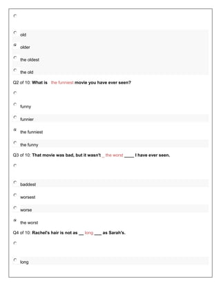 old

   older

   the oldest

   the old

Q2 of 10: What is the funniest movie you have ever seen?




   funny

   funnier

   the funniest

   the funny

Q3 of 10: That movie was bad, but it wasn't _ the worst ____ I have ever seen.




   baddest

   worsest

   worse

   the worst

Q4 of 10: Rachel's hair is not as __ long ___ as Sarah's.




   long
 