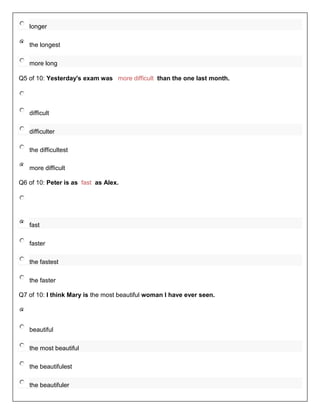 longer

   the longest

   more long

Q5 of 10: Yesterday's exam was more difficult than the one last month.




   difficult

   difficulter

   the difficultest

   more difficult

Q6 of 10: Peter is as fast as Alex.




   fast

   faster

   the fastest

   the faster

Q7 of 10: I think Mary is the most beautiful woman I have ever seen.




   beautiful

   the most beautiful

   the beautifulest

   the beautifuler
 