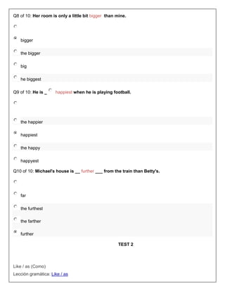 Q8 of 10: Her room is only a little bit bigger than mine.




   bigger

   the bigger

   big

   he biggest

Q9 of 10: He is _    happiest when he is playing football.




   the happier

   happiest

   the happy

   happyest

Q10 of 10: Michael's house is __ further ___ from the train than Betty's.




   far

   the furthest

   the farther

   further

                                                     TEST 2



Like / as (Como)
Lección gramática: Like / as
 