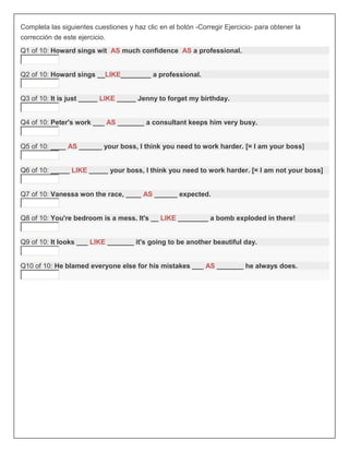 Completa las siguientes cuestiones y haz clic en el botón -Corregir Ejercicio- para obtener la
corrección de este ejercicio.
Q1 of 10: Howard sings wit AS much confidence AS a professional.


Q2 of 10: Howard sings __LIKE________ a professional.


Q3 of 10: It is just _____ LIKE _____ Jenny to forget my birthday.


Q4 of 10: Peter's work ___ AS _______ a consultant keeps him very busy.


Q5 of 10: ____ AS ______ your boss, I think you need to work harder. [= I am your boss]


Q6 of 10: _____ LIKE _____ your boss, I think you need to work harder. [= I am not your boss]


Q7 of 10: Vanessa won the race, ____ AS ______ expected.


Q8 of 10: You're bedroom is a mess. It's __ LIKE ________ a bomb exploded in there!


Q9 of 10: It looks ___ LIKE _______ it's going to be another beautiful day.


Q10 of 10: He blamed everyone else for his mistakes ___ AS _______ he always does.
 