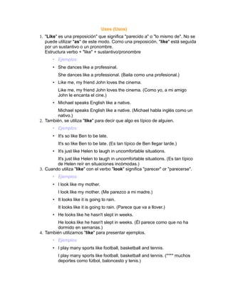 Uses (Usos)
1. "Like" es una preposición" que significa "parecido a" o "lo mismo de". No se
   puede utilizar "as" de este modo. Como una preposición, "like" está seguida
   por un sustantivo o un pronombre.
   Estructura verbo + "like" + sustantivo/pronombre
      • Ejemplos:
      • She dances like a professinal.
         She dances like a professional. (Baila como una profesional.)
      • Like me, my friend John loves the cinema.
         Like me, my friend John loves the cinema. (Como yo, a mi amigo
         John le encanta el cine.)
      • Michael speaks English like a native.
         Michael speaks English like a native. (Michael habla inglés como un
         nativo.)
2. También, se utiliza "like" para decir que algo es típico de alguien.
      • Ejemplos:
      • It's so like Ben to be late.
         It's so like Ben to be late. (Es tan típico de Ben llegar tarde.)
      • It's just like Helen to laugh in uncomfortable situations.
        It's just like Helen to laugh in uncomfortable situations. (Es tan típico
        de Helen reír en situaciones incómodas.)
3. Cuando utiliza "like" con el verbo "look" significa "parecer" or "parecerse".
      • Ejemplos:
      • I look like my mother.
         I look like my mother. (Me parezco a mi madre.)
      • It looks like it is going to rain.
         It looks like it is going to rain. (Parece que va a llover.)
      • He looks like he hasn't slept in weeks.
         He looks like he hasn't slept in weeks. (Él parece como que no ha
         dormido en semanas.)
4. También utilizamos "like" para presentar ejemplos.
      • Ejemplos:
      • I play many sports like football, basketball and tennis.
         I play many sports like football, basketball and tennis. (**** muchos
         deportes como fútbol, baloncesto y tenis.)
 