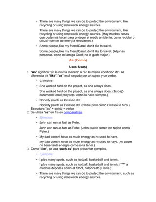 • There are many things we can do to protect the environment, like
        recycling or using renewable energy sources.
         There are many things we can do to protect the environment, like
         recycling or using renewable energy sources. (Hay muchas cosas
         que podemos hacer para proteger el medio ambiente, como reciclar o
         utilizar fuentes de energía renovables.)
      • Some people, like my friend Carol, don't like to travel.
         Some people, like my friend Carol, don't like to travel. (Algunas
         personas, como mi amiga Carol, no le gusta viajar.)
                               As (Como)
                               Uses (Usos)
1. "As" significa "en la misma manera" o "en la misma condición de". Al
   diferencia de "like", "as" está seguido por un sujeto y un verbo.
      • Ejemplos:
      • She worked hard on the project, as she always does.
         She worked hard on the project, as she always does. (Trabajó
         duramente en el proyecto, como lo hace siempre.)
      • Nobody paints as Picasso did.
           Nobody paints as Picasso did. (Nadie pinta como Picasso lo hizo.)
   Estructura "as" + sujeto + verbo
2. Se utiliza "as" en frases comparativas.
      • Ejemplos:
      • John can run as fast as Peter.
         John can run as fast as Peter. (John puede correr tan rápido como
         Peter.)
      • My dad doesn't have as much energy as he used to have.
        My dad doesn't have as much energy as he used to have. (Mi padre
        no tiene tanta energía como solía tener.)
3. Como "like", se usa "such as" para presentar ejemplos.
      • Ejemplos:
      • I play many sports, such as football, basketball and tennis.
         I play many sports, such as football, basketball and tennis. (**** a
         muchos deportes como el fútbol, baloncesto y tenis.)
      • There are many things we can do to protect the environment, such as
        recycling or using renewable energy sources.
 