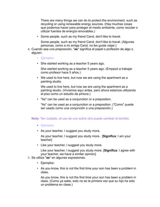 There are many things we can do to protect the environment, such as
         recycling or using renewable energy sources. (Hay muchas cosas
         que podemos hacer para proteger el medio ambiente, como reciclar o
         utilizar fuentes de energía renovables.)
      • Some people, such as my friend Carol, don't like to travel.
          Some people, such as my friend Carol, don't like to travel. (Algunas
          personas, como a mi amiga Carol, no les gusta viajar.)
4. Cuando sea una preposición, "as" significa el papel o profesión de algo o
   alguien.
      • Ejemplos:
      • She started working as a teacher 5 years ago.
         She started working as a teacher 5 years ago. (Empezó a trabajar
         como profesor hace 5 años.)
      • We used to live here, but now we are using the apartment as a
        painting studio.
         We used to live here, but now we are using the apartment as a
         painting studio. (Vivíamos aquí antes, pero ahora estamos utilizando
         el piso como un estudio de pintura.)
      • "As" can be used as a conjunction or a preposition.
         "As" can be used as a conjunction or a preposition. ("Como" puede
         ser usado como una conjunción o una preposición.)


  Nota: Ten cuidado, el uso de uno sobre otro puede cambiar el sentido.

      • Ejemplos:
      • As your teacher, I suggest you study more.
         As your teacher, I suggest you study more. [Significa: I am your
         teacher]
      • Like your teacher, I suggest you study more.
           Like your teacher, I suggest you study more. [Significa: I agree with
           your teacher, we have a similar opinion]
5. Se utiliza "as" en algunas expresiones.
      • Ejemplos:
      • As you know, this is not the first time your son has been a problem in
        class.
         As you know, this is not the first time your son has been a problem in
         class. (Como ya sabe, esto no es la primera vez que su hijo ha sido
         un problema en clase.)
 