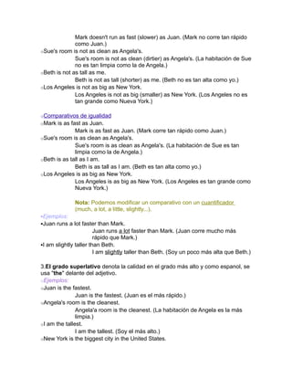 Mark doesn't run as fast (slower) as Juan. (Mark no corre tan rápido
              como Juan.)
oSue's room is not as clean as Angela's.
              Sue's room is not as clean (dirtier) as Angela's. (La habitación de Sue
              no es tan limpia como la de Angela.)
oBeth is not as tall as me.
              Beth is not as tall (shorter) as me. (Beth no es tan alta como yo.)
oLos Angeles is not as big as New York.
              Los Angeles is not as big (smaller) as New York. (Los Angeles no es
              tan grande como Nueva York.)

oComparativos de igualidad
oMark is as fast as Juan.
              Mark is as fast as Juan. (Mark corre tan rápido como Juan.)
oSue's room is as clean as Angela's.
              Sue's room is as clean as Angela's. (La habitación de Sue es tan
              limpia como la de Angela.)
oBeth is as tall as I am.
              Beth is as tall as I am. (Beth es tan alta como yo.)
oLos Angeles is as big as New York.
              Los Angeles is as big as New York. (Los Angeles es tan grande como
              Nueva York.)

              Nota: Podemos modificar un comparativo con un cuantificador
              (much, a lot, a little, slightly...).
Ejemplos:
Juan runs a lot faster than Mark.
                        Juan runs a lot faster than Mark. (Juan corre mucho más
                        rápido que Mark.)
I am slightly taller than Beth.
                        I am slightly taller than Beth. (Soy un poco más alta que Beth.)

3.El grado superlativo denota la calidad en el grado más alto y como espanol, se
usa "the" delante del adjetivo.
oEjemplos:
oJuan is the fastest.
               Juan is the fastest. (Juan es el más rápido.)
oAngela's room is the cleanest.
               Angela'a room is the cleanest. (La habitación de Angela es la más
               limpia.)
oI am the tallest.
               I am the tallest. (Soy el más alto.)
oNew York is the biggest city in the United States.
 