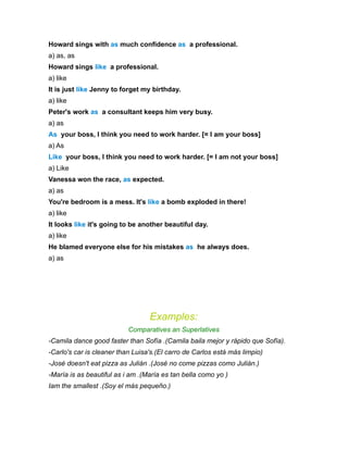 Howard sings with as much confidence as a professional.
a) as, as
Howard sings like a professional.
a) like
It is just like Jenny to forget my birthday.
a) like
Peter's work as a consultant keeps him very busy.
a) as
As your boss, I think you need to work harder. [= I am your boss]
a) As
Like your boss, I think you need to work harder. [= I am not your boss]
a) Like
Vanessa won the race, as expected.
a) as
You're bedroom is a mess. It's like a bomb exploded in there!
a) like
It looks like it's going to be another beautiful day.
a) like
He blamed everyone else for his mistakes as he always does.
a) as




                                  Examples:
                           Comparatives an Superlatives
-Camila dance good faster than Sofía .(Camila baila mejor y rápido que Sofía).
-Carlo's car is cleaner than Luisa's.(El carro de Carlos está más limpio)
-José doesn't eat pizza as Julián .(José no come pizzas como Julián.)
-María is as beautiful as i am .(María es tan bella como yo )
Iam the smallest .(Soy el más pequeño.)
 
