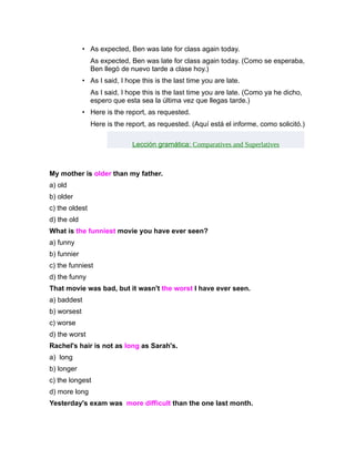 • As expected, Ben was late for class again today.
                As expected, Ben was late for class again today. (Como se esperaba,
                Ben llegó de nuevo tarde a clase hoy.)
             • As I said, I hope this is the last time you are late.
                As I said, I hope this is the last time you are late. (Como ya he dicho,
                espero que esta sea la última vez que llegas tarde.)
             • Here is the report, as requested.
                Here is the report, as requested. (Aquí está el informe, como solicitó.)

                              Lección gramática: Comparatives and Superlatives



My mother is older than my father.
a) old
b) older
c) the oldest
d) the old
What is the funniest movie you have ever seen?
a) funny
b) funnier
c) the funniest
d) the funny
That movie was bad, but it wasn't the worst I have ever seen.
a) baddest
b) worsest
c) worse
d) the worst
Rachel's hair is not as long as Sarah's.
a) long
b) longer
c) the longest
d) more long
Yesterday's exam was more difficult than the one last month.
 