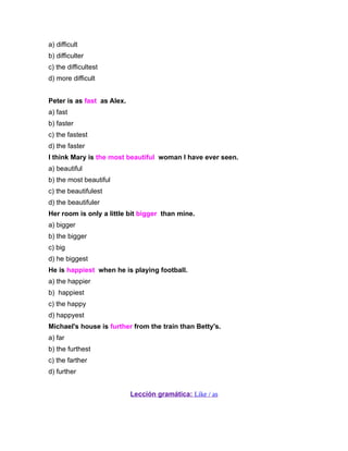 a) difficult
b) difficulter
c) the difficultest
d) more difficult


Peter is as fast as Alex.
a) fast
b) faster
c) the fastest
d) the faster
I think Mary is the most beautiful woman I have ever seen.
a) beautiful
b) the most beautiful
c) the beautifulest
d) the beautifuler
Her room is only a little bit bigger than mine.
a) bigger
b) the bigger
c) big
d) he biggest
He is happiest when he is playing football.
a) the happier
b) happiest
c) the happy
d) happyest
Michael's house is further from the train than Betty's.
a) far
b) the furthest
c) the farther
d) further


                            Lección gramática: Like / as
 