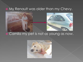  My Renault was older than my Chevy.
Camila my pet is not as young as now.