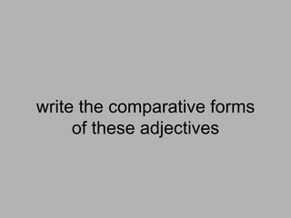 write the comparative forms
     of these adjectives
 