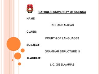 CATHOLIC UNIVERSTY OF CUENCA
NAME:
RICHARD MACAS
CLASS:
FOURTH OF LANGUAGES
SUBJECT:
GRAMMAR STRUCTURE III
TEACHER:
LIC. GISELA ARIAS
 
