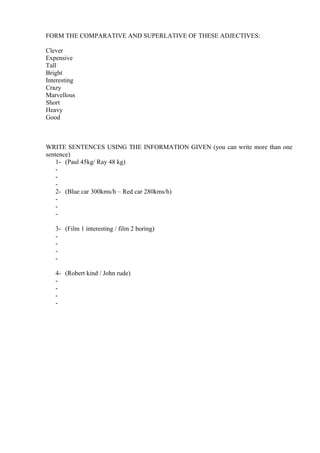 FORM THE COMPARATIVE AND SUPERLATIVE OF THESE ADJECTIVES:
Clever
Expensive
Tall
Bright
Interesting
Crazy
Marvellous
Short
Heavy
Good

WRITE SENTENCES USING THE INFORMATION GIVEN (you can write more than one
sentence)
1- (Paul 45kg/ Ray 48 kg)
2- (Blue car 300kms/h – Red car 280kms/h)
3- (Film 1 interesting / film 2 boring)
4- (Robert kind / John rude)
-

 