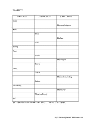 COMPLETE:
ADJECTIVE

COMPARATIVE

SUPERLATIVE

Light
The most hadsome
Slim
fatter
The best
richer
boring
funny
prettier
The longest
Poorer
happy
darker
The most interesting
farther
interesting
The thickest
More intelligent
Soft
TRY TO INVENT SENTENCES USING ALL THESE ADJECTIVES.

http://soniasenglishbox.wordpress.com

 