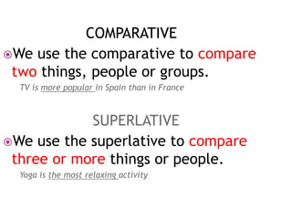 COMPARATIVE 
We use the comparative to compare 
two things, people or groups. 
TV is more popular in Spain than in France 
SUPERLATIVE 
We use the superlative to compare 
three or more things or people. 
Yoga is the most relaxing activity 
 