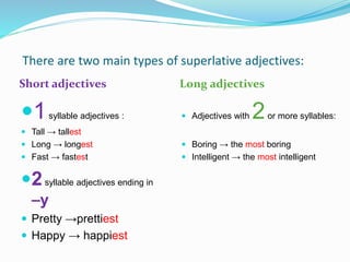 There are two main types of superlative adjectives:
Short adjectives Long adjectives
1syllable adjectives :
 Tall → tallest
 Long → longest
 Fast → fastest
2syllable adjectives ending in
–y
 Pretty →prettiest
 Happy → happiest
 Adjectives with 2or more syllables:
 Boring → the most boring
 Intelligent → the most intelligent
 