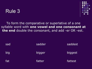 Rule 3
sad sadder saddest
big bigger biggest
fat fatter fattest
To form the comparative or superlative of a one
syllable word with one vowel and one consonant at
the end double the consonant, and add -er OR -est.
 
