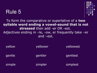 Rule 5
yellow yellower yellowest
gentle gentler gentlest
simple simpler simplest
To form the comparative or superlative of a two
syllable word ending a vowel-sound that is not
stressed then add -er OR -est.
Adjectives ending in –le, -ow, er frequently take –er
and –est.
 
