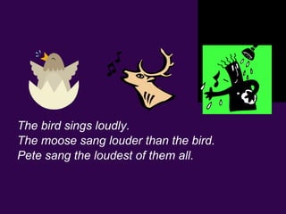 The bird sings loudly.
The moose sang louder than the bird.
Pete sang the loudest of them all.
 