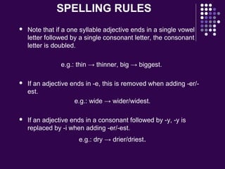 SPELLING RULES
 Note that if a one syllable adjective ends in a single vowel
letter followed by a single consonant letter, the consonant
letter is doubled.
e.g.: thin → thinner, big → biggest.
 If an adjective ends in -e, this is removed when adding -er/-
est.
e.g.: wide → wider/widest.
 If an adjective ends in a consonant followed by -y, -y is
replaced by -i when adding -er/-est.
e.g.: dry → drier/driest.
 